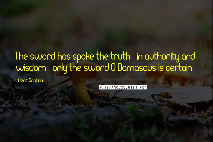 Nizar Qabbani Quotes: The sword has spoke the truth - in authority and wisdom - only the sword O Damascus is certain!