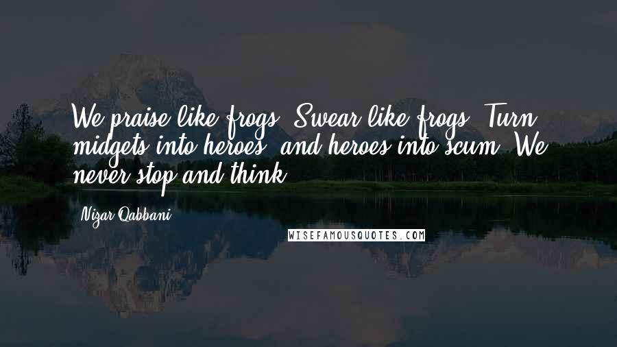 Nizar Qabbani Quotes: We praise like frogs, Swear like frogs, Turn midgets into heroes, and heroes into scum: We never stop and think.