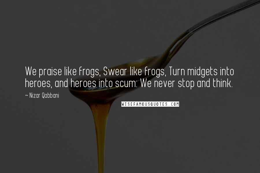 Nizar Qabbani Quotes: We praise like frogs, Swear like frogs, Turn midgets into heroes, and heroes into scum: We never stop and think.