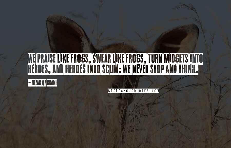 Nizar Qabbani Quotes: We praise like frogs, Swear like frogs, Turn midgets into heroes, and heroes into scum: We never stop and think.