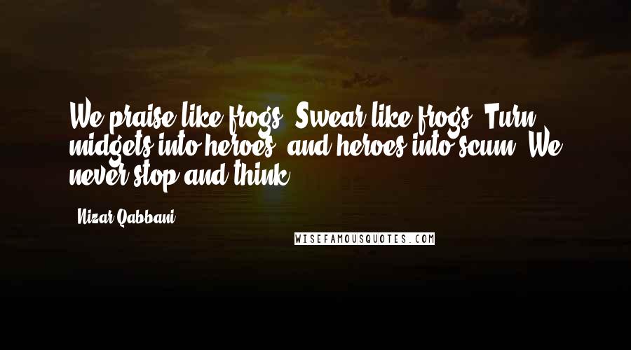 Nizar Qabbani Quotes: We praise like frogs, Swear like frogs, Turn midgets into heroes, and heroes into scum: We never stop and think.