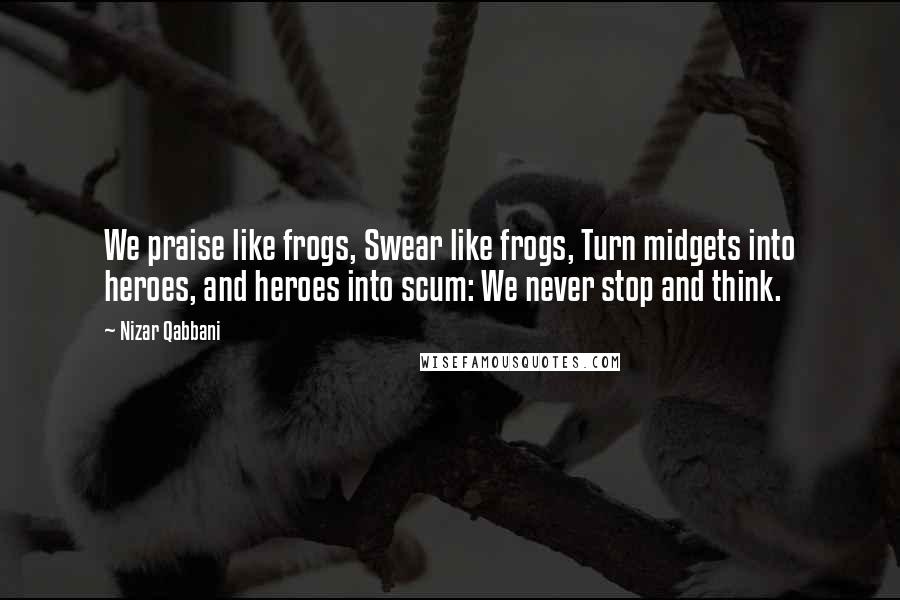 Nizar Qabbani Quotes: We praise like frogs, Swear like frogs, Turn midgets into heroes, and heroes into scum: We never stop and think.