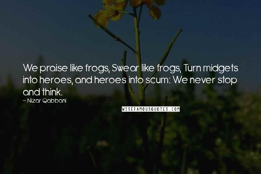 Nizar Qabbani Quotes: We praise like frogs, Swear like frogs, Turn midgets into heroes, and heroes into scum: We never stop and think.