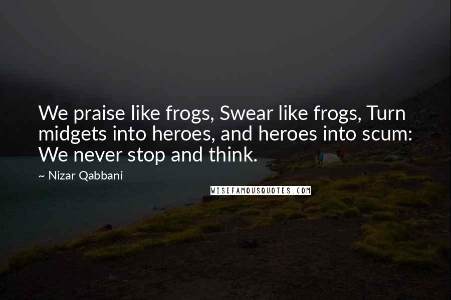 Nizar Qabbani Quotes: We praise like frogs, Swear like frogs, Turn midgets into heroes, and heroes into scum: We never stop and think.