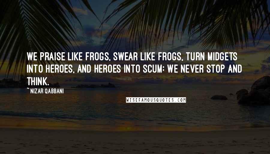 Nizar Qabbani Quotes: We praise like frogs, Swear like frogs, Turn midgets into heroes, and heroes into scum: We never stop and think.