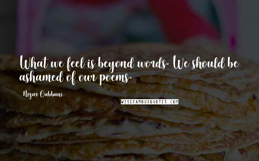 Nizar Qabbani Quotes: What we feel is beyond words. We should be ashamed of our poems.