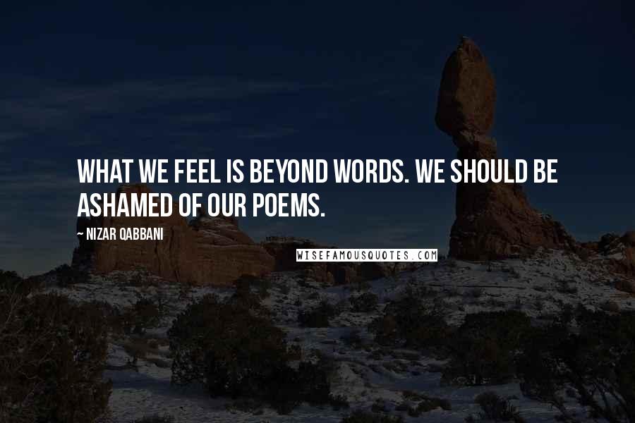 Nizar Qabbani Quotes: What we feel is beyond words. We should be ashamed of our poems.
