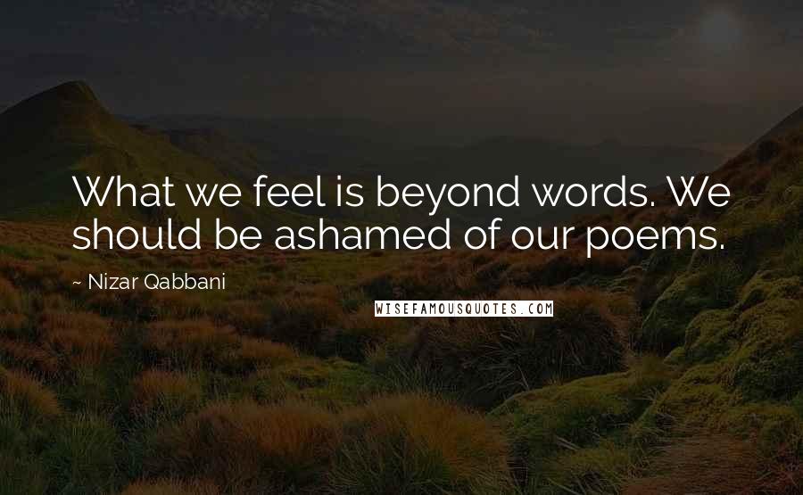 Nizar Qabbani Quotes: What we feel is beyond words. We should be ashamed of our poems.