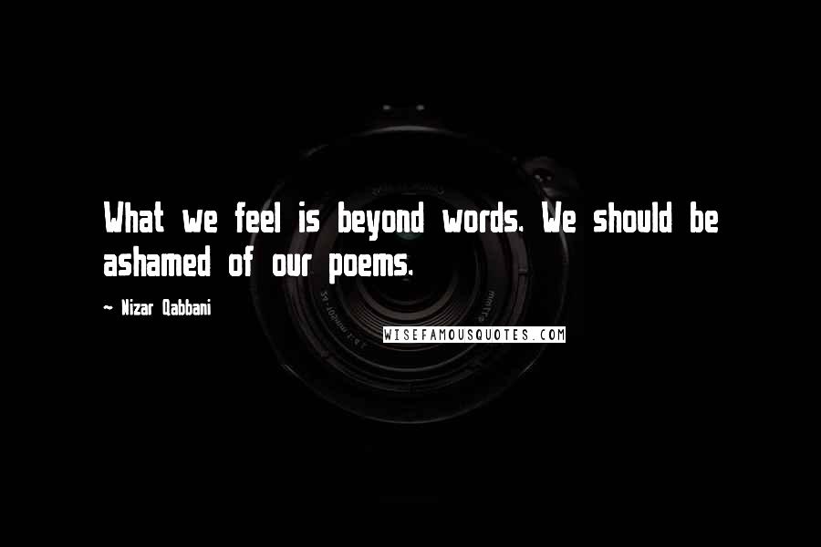 Nizar Qabbani Quotes: What we feel is beyond words. We should be ashamed of our poems.