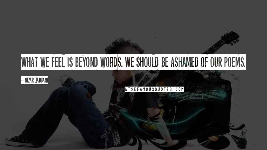 Nizar Qabbani Quotes: What we feel is beyond words. We should be ashamed of our poems.