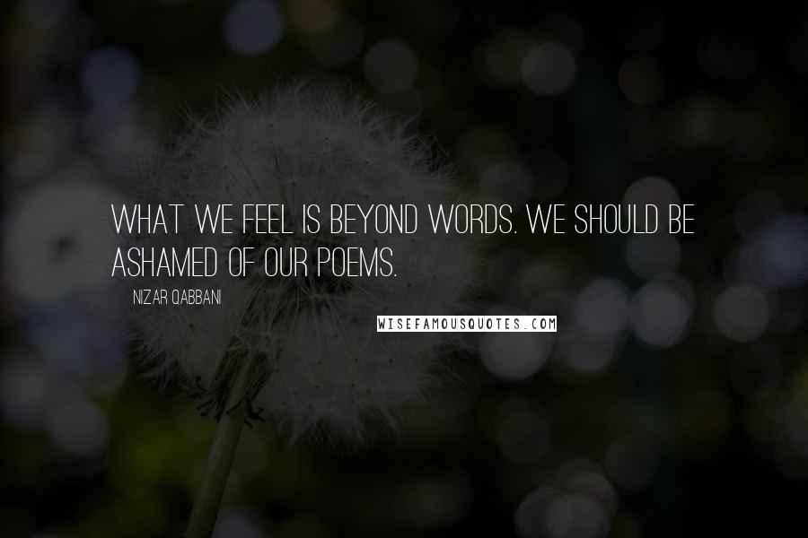 Nizar Qabbani Quotes: What we feel is beyond words. We should be ashamed of our poems.