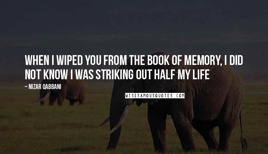 Nizar Qabbani Quotes: When I wiped you from the book of memory, I did not know I was striking out half my life