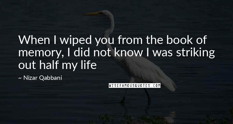 Nizar Qabbani Quotes: When I wiped you from the book of memory, I did not know I was striking out half my life