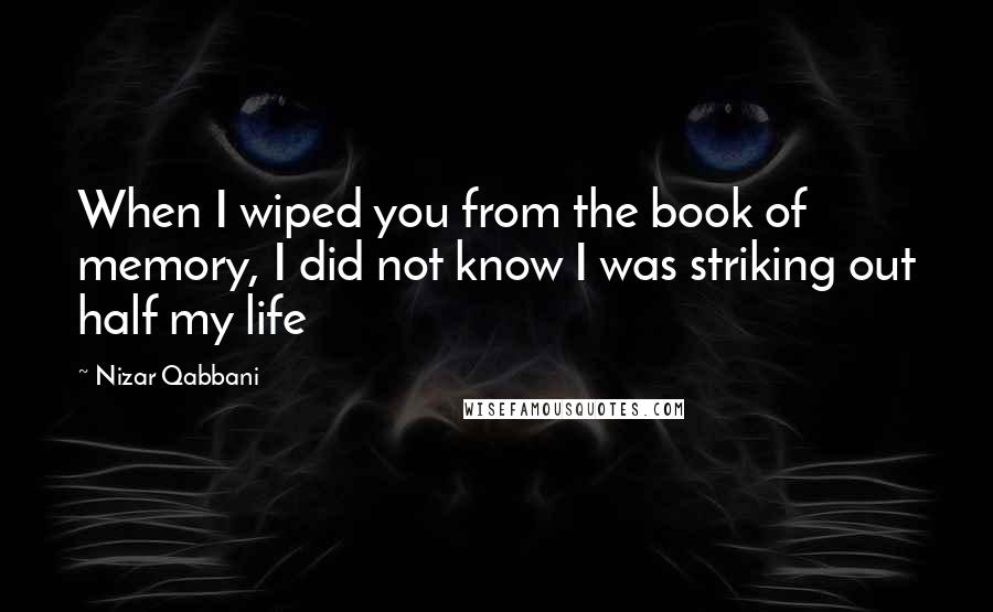 Nizar Qabbani Quotes: When I wiped you from the book of memory, I did not know I was striking out half my life