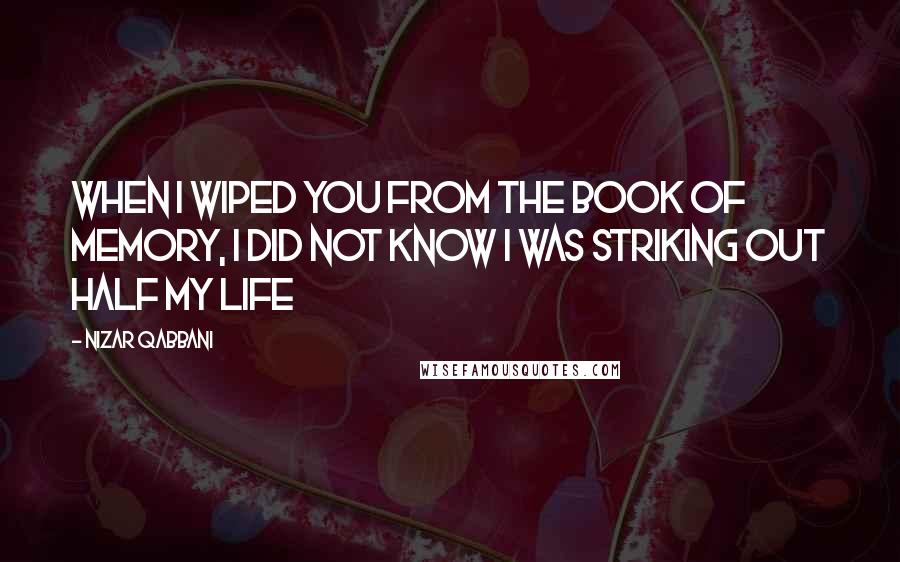 Nizar Qabbani Quotes: When I wiped you from the book of memory, I did not know I was striking out half my life