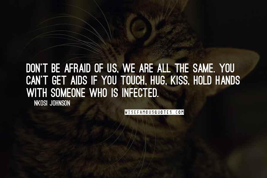 Nkosi Johnson Quotes: Don't be afraid of us, we are all the same. You can't get AIDS if you touch, hug, kiss, hold hands with someone who is infected.