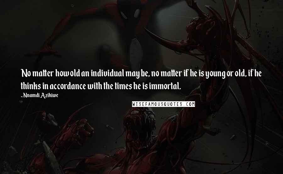 Nnamdi Azikiwe Quotes: No matter how old an individual may be, no matter if he is young or old, if he thinks in accordance with the times he is immortal.