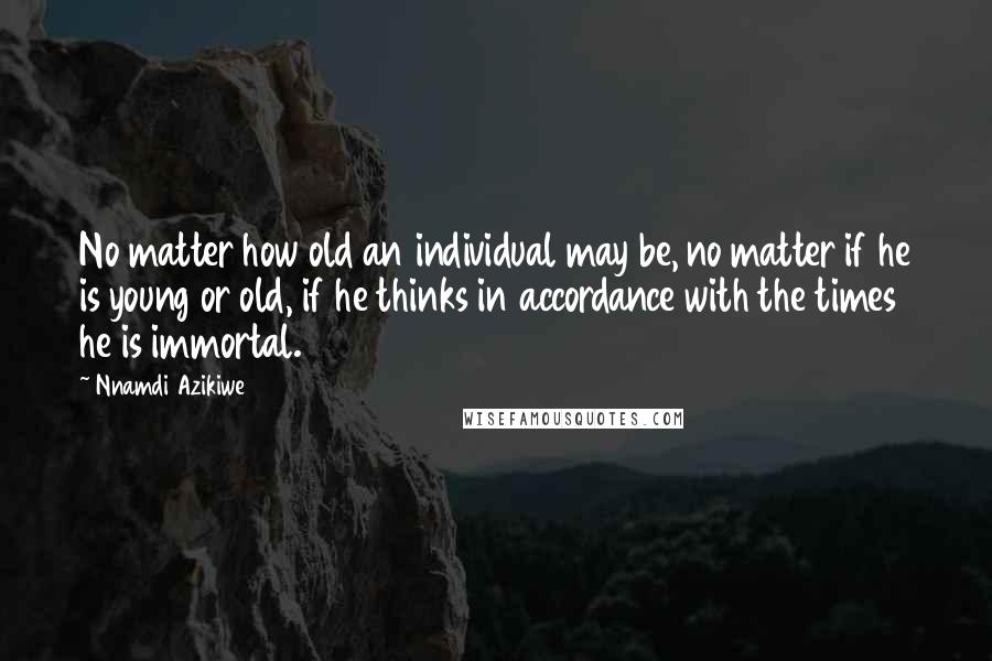 Nnamdi Azikiwe Quotes: No matter how old an individual may be, no matter if he is young or old, if he thinks in accordance with the times he is immortal.