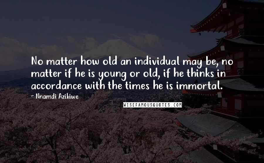 Nnamdi Azikiwe Quotes: No matter how old an individual may be, no matter if he is young or old, if he thinks in accordance with the times he is immortal.