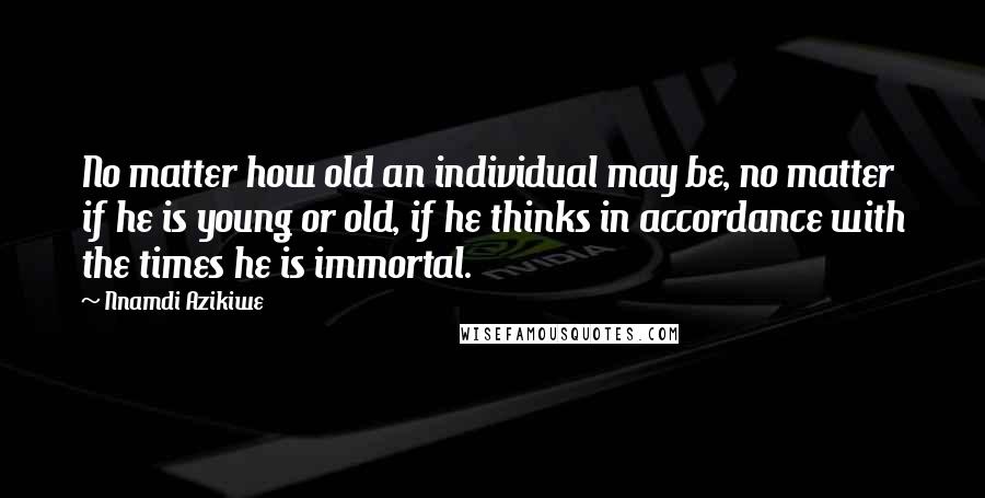 Nnamdi Azikiwe Quotes: No matter how old an individual may be, no matter if he is young or old, if he thinks in accordance with the times he is immortal.