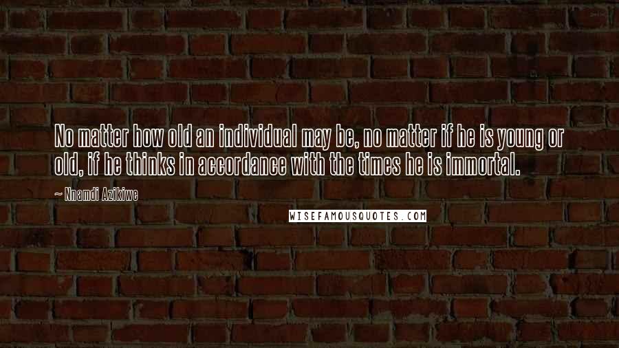 Nnamdi Azikiwe Quotes: No matter how old an individual may be, no matter if he is young or old, if he thinks in accordance with the times he is immortal.