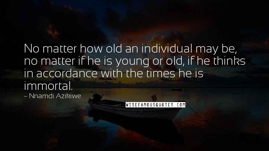 Nnamdi Azikiwe Quotes: No matter how old an individual may be, no matter if he is young or old, if he thinks in accordance with the times he is immortal.