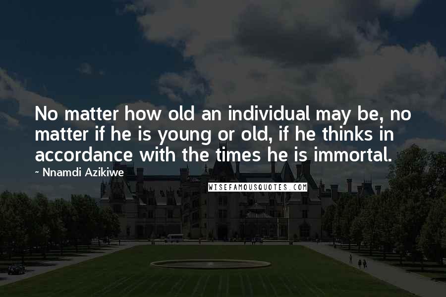 Nnamdi Azikiwe Quotes: No matter how old an individual may be, no matter if he is young or old, if he thinks in accordance with the times he is immortal.