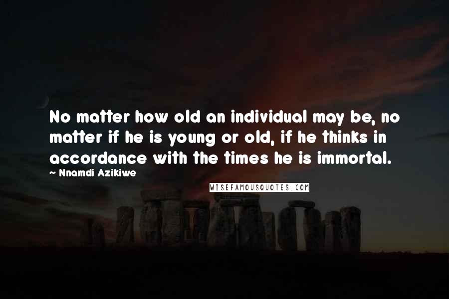 Nnamdi Azikiwe Quotes: No matter how old an individual may be, no matter if he is young or old, if he thinks in accordance with the times he is immortal.