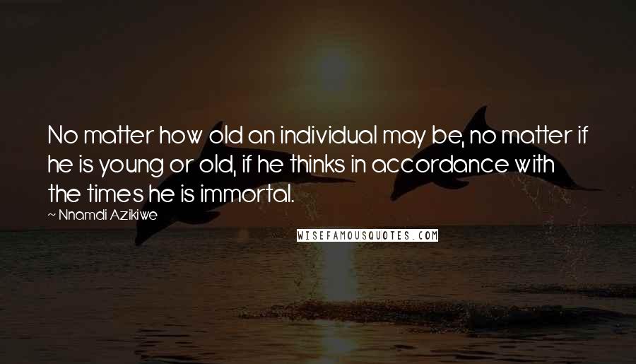 Nnamdi Azikiwe Quotes: No matter how old an individual may be, no matter if he is young or old, if he thinks in accordance with the times he is immortal.