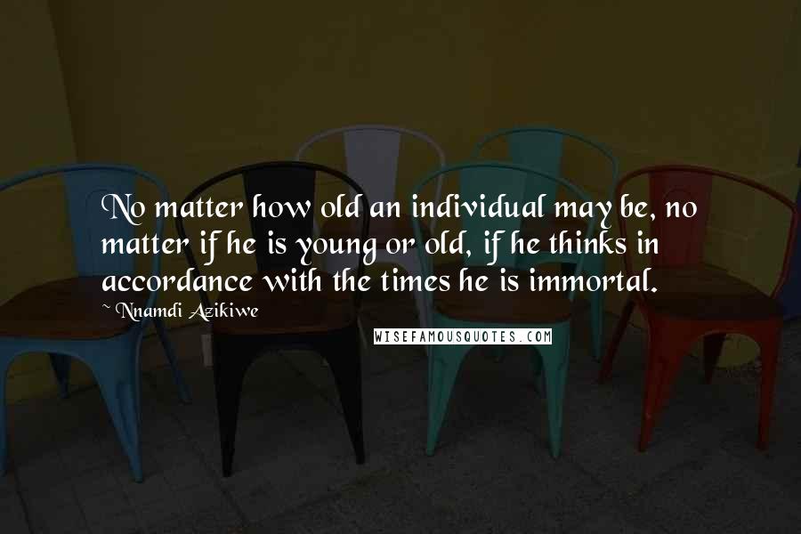 Nnamdi Azikiwe Quotes: No matter how old an individual may be, no matter if he is young or old, if he thinks in accordance with the times he is immortal.