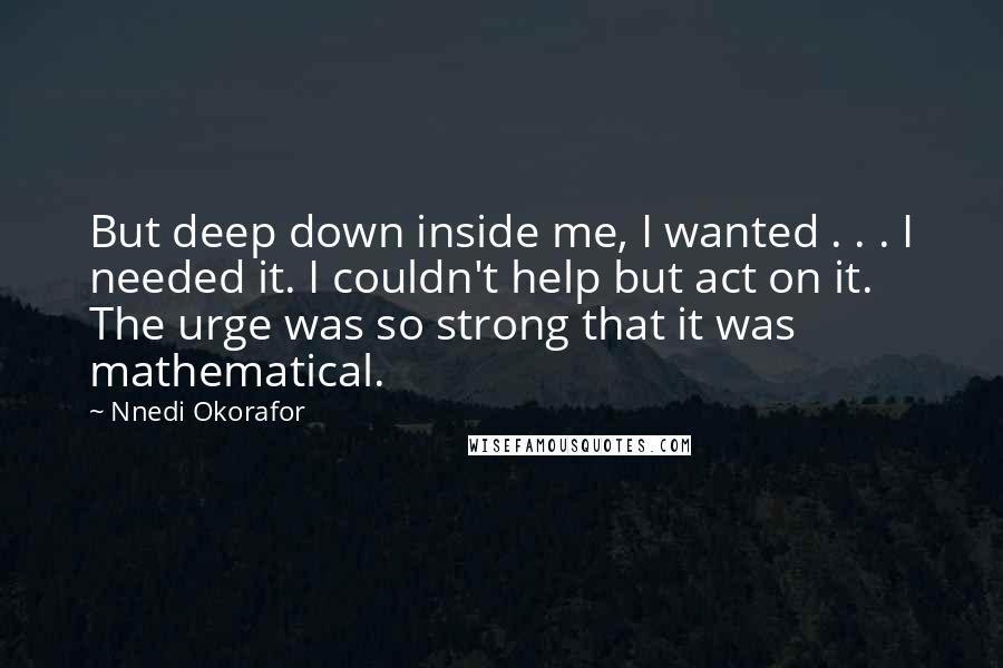 Nnedi Okorafor Quotes: But deep down inside me, I wanted . . . I needed it. I couldn't help but act on it. The urge was so strong that it was mathematical.