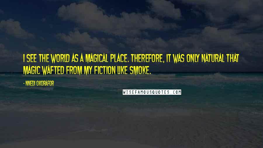 Nnedi Okorafor Quotes: I see the world as a magical place. Therefore, it was only natural that magic wafted from my fiction like smoke.