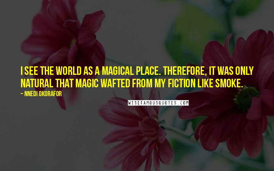 Nnedi Okorafor Quotes: I see the world as a magical place. Therefore, it was only natural that magic wafted from my fiction like smoke.