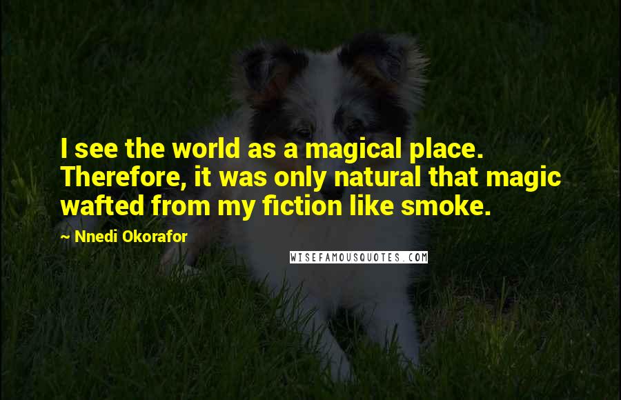 Nnedi Okorafor Quotes: I see the world as a magical place. Therefore, it was only natural that magic wafted from my fiction like smoke.