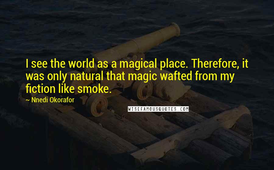 Nnedi Okorafor Quotes: I see the world as a magical place. Therefore, it was only natural that magic wafted from my fiction like smoke.