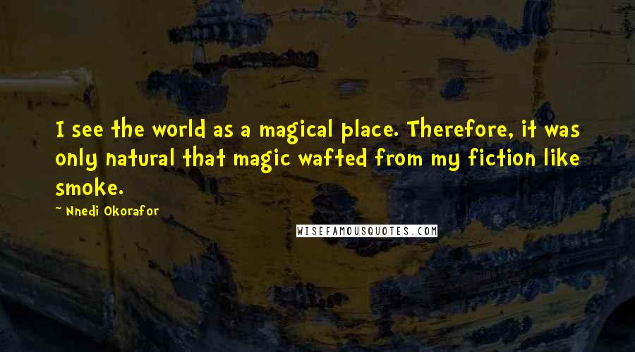 Nnedi Okorafor Quotes: I see the world as a magical place. Therefore, it was only natural that magic wafted from my fiction like smoke.