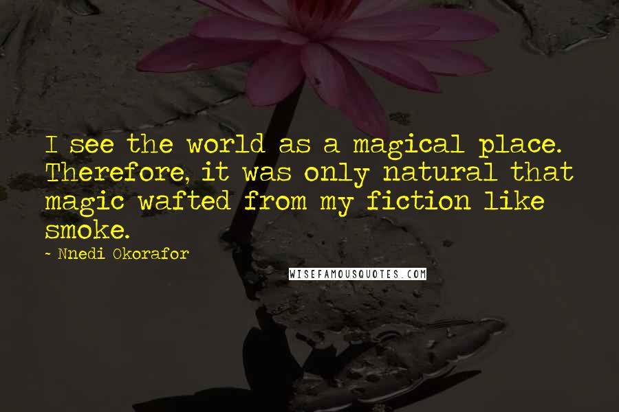 Nnedi Okorafor Quotes: I see the world as a magical place. Therefore, it was only natural that magic wafted from my fiction like smoke.