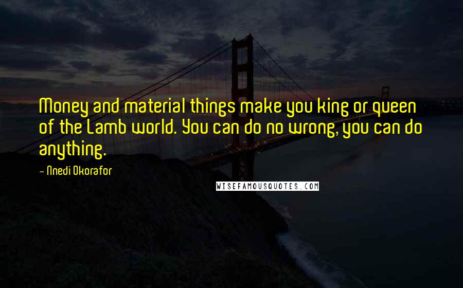 Nnedi Okorafor Quotes: Money and material things make you king or queen of the Lamb world. You can do no wrong, you can do anything.