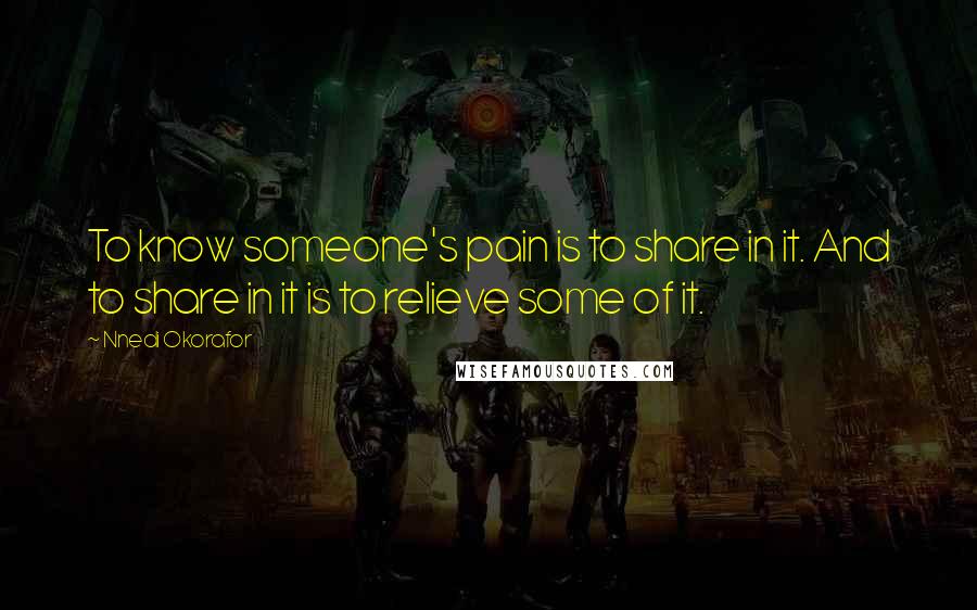 Nnedi Okorafor Quotes: To know someone's pain is to share in it. And to share in it is to relieve some of it.