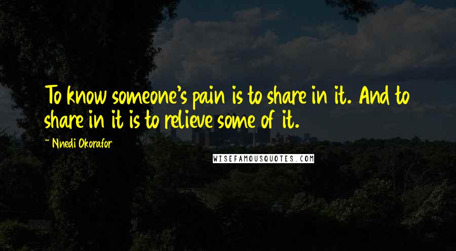 Nnedi Okorafor Quotes: To know someone's pain is to share in it. And to share in it is to relieve some of it.