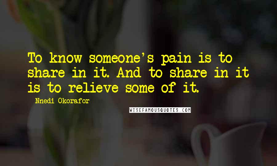 Nnedi Okorafor Quotes: To know someone's pain is to share in it. And to share in it is to relieve some of it.