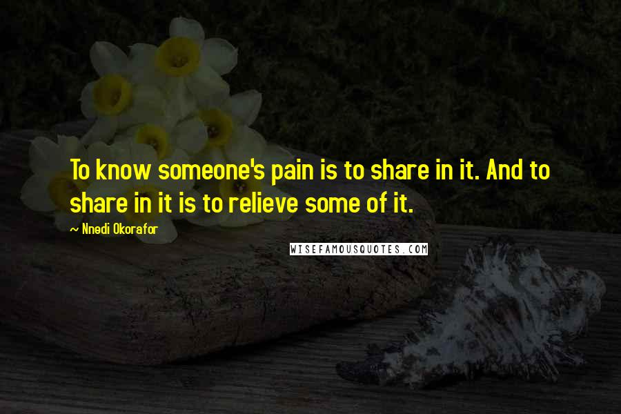 Nnedi Okorafor Quotes: To know someone's pain is to share in it. And to share in it is to relieve some of it.