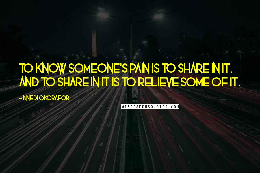 Nnedi Okorafor Quotes: To know someone's pain is to share in it. And to share in it is to relieve some of it.