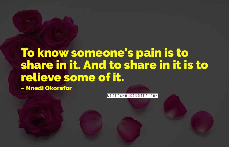 Nnedi Okorafor Quotes: To know someone's pain is to share in it. And to share in it is to relieve some of it.