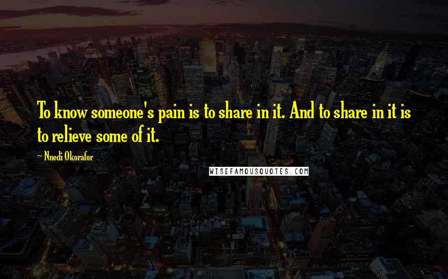 Nnedi Okorafor Quotes: To know someone's pain is to share in it. And to share in it is to relieve some of it.