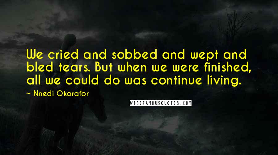 Nnedi Okorafor Quotes: We cried and sobbed and wept and bled tears. But when we were finished, all we could do was continue living.