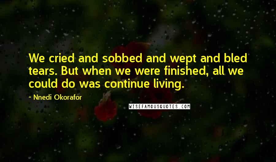 Nnedi Okorafor Quotes: We cried and sobbed and wept and bled tears. But when we were finished, all we could do was continue living.