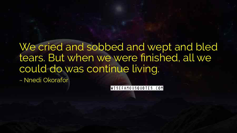 Nnedi Okorafor Quotes: We cried and sobbed and wept and bled tears. But when we were finished, all we could do was continue living.