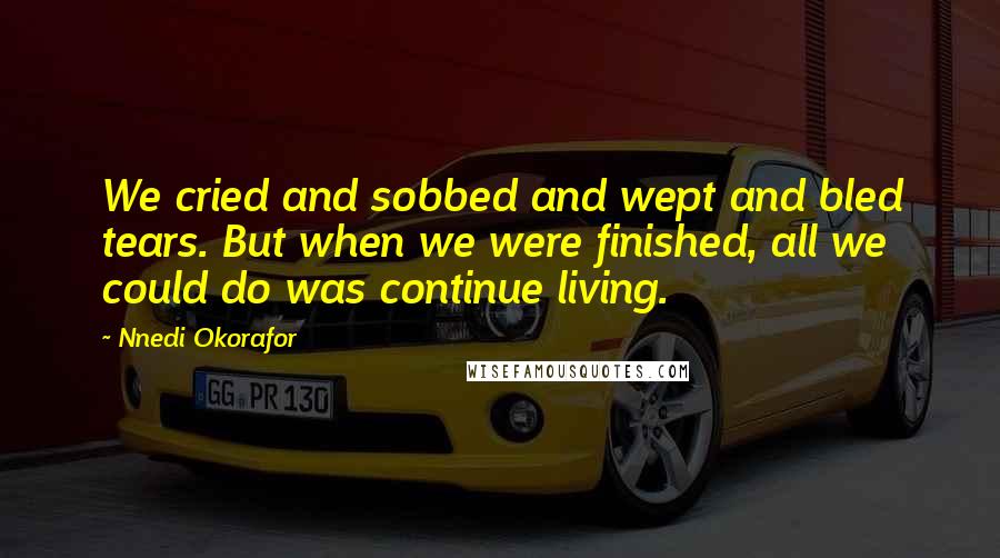 Nnedi Okorafor Quotes: We cried and sobbed and wept and bled tears. But when we were finished, all we could do was continue living.