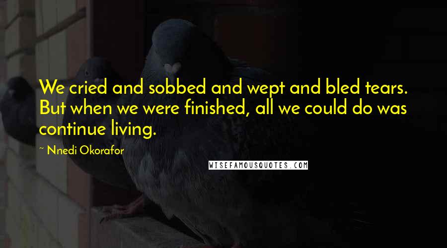 Nnedi Okorafor Quotes: We cried and sobbed and wept and bled tears. But when we were finished, all we could do was continue living.